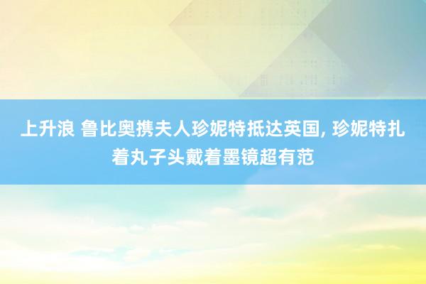 上升浪 鲁比奥携夫人珍妮特抵达英国, 珍妮特扎着丸子头戴着墨镜超有范