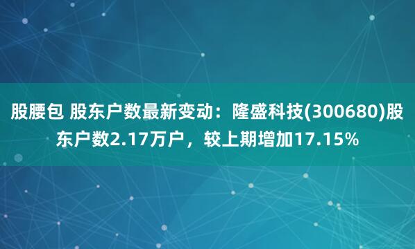 股腰包 股东户数最新变动：隆盛科技(300680)股东户数2.17万户，较上期增加17.15%