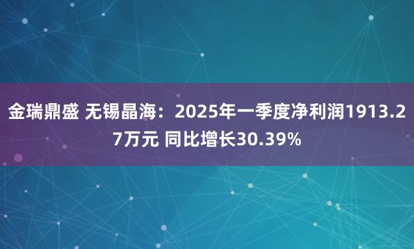 金瑞鼎盛 无锡晶海：2025年一季度净利润1913.27万元 同比增长30.39%