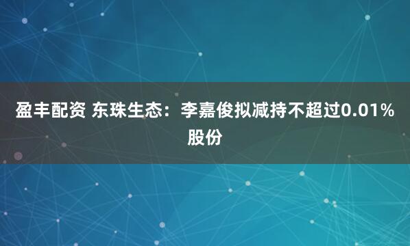 盈丰配资 东珠生态：李嘉俊拟减持不超过0.01%股份