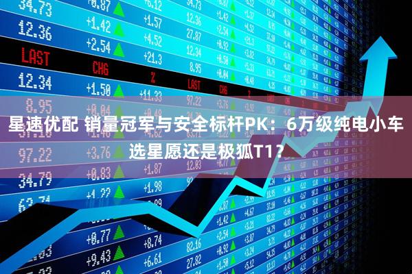 星速优配 销量冠军与安全标杆PK：6万级纯电小车选星愿还是极狐T1？