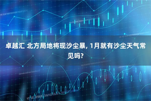 卓越汇 北方局地将现沙尘暴, 1月就有沙尘天气常见吗?