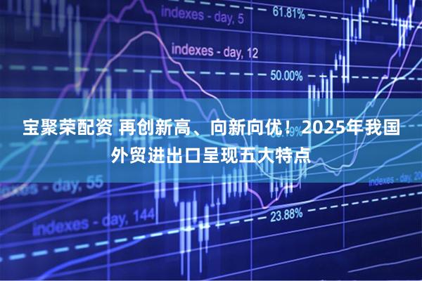 宝聚荣配资 再创新高、向新向优！2025年我国外贸进出口呈现五大特点