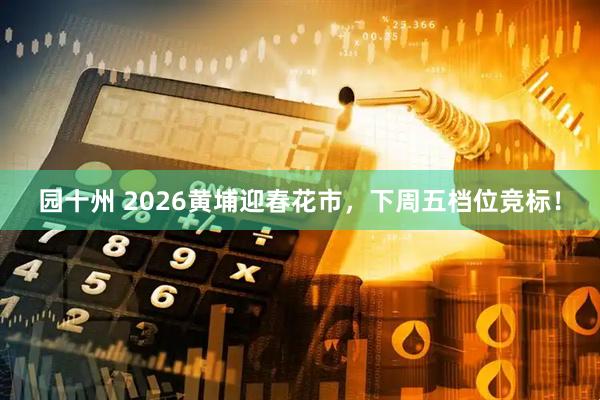 园十州 2026黄埔迎春花市，下周五档位竞标！