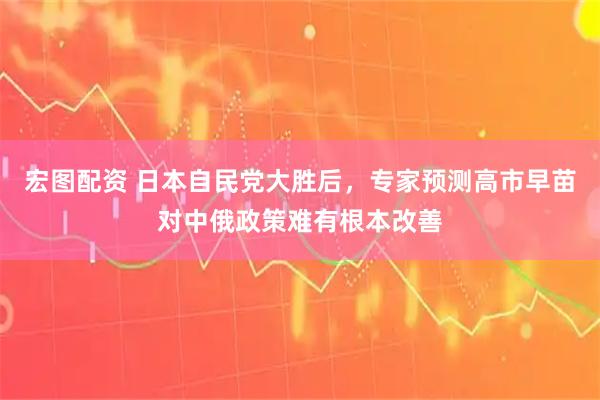 宏图配资 日本自民党大胜后，专家预测高市早苗对中俄政策难有根本改善