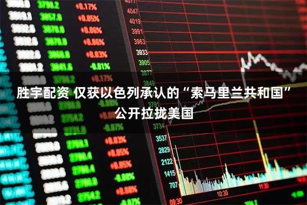 胜宇配资 仅获以色列承认的“索马里兰共和国”公开拉拢美国