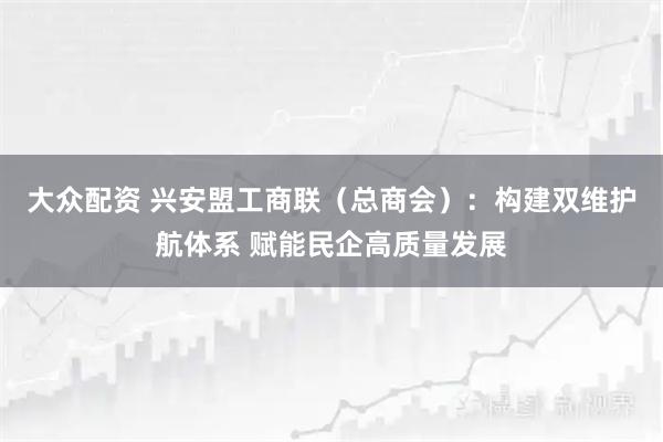 大众配资 兴安盟工商联（总商会）：构建双维护航体系 赋能民企高质量发展