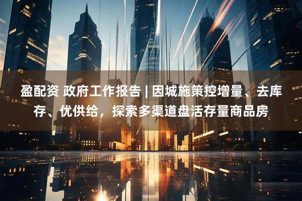 盈配资 政府工作报告 | 因城施策控增量、去库存、优供给，探索多渠道盘活存量商品房